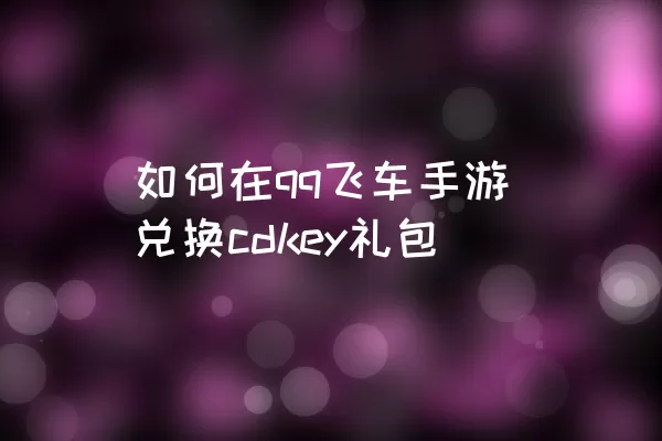 如何在qq飞车手游兑换cdkey礼包