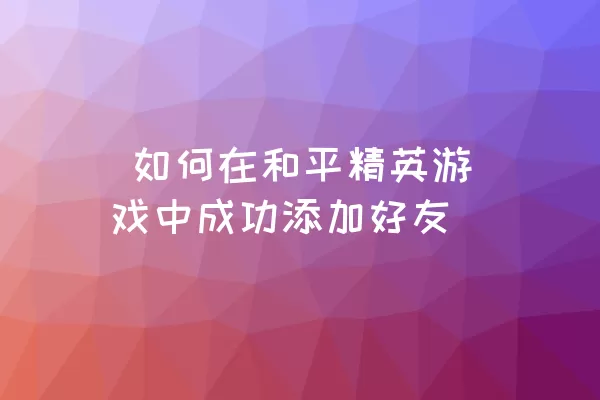  如何在和平精英游戏中成功添加好友